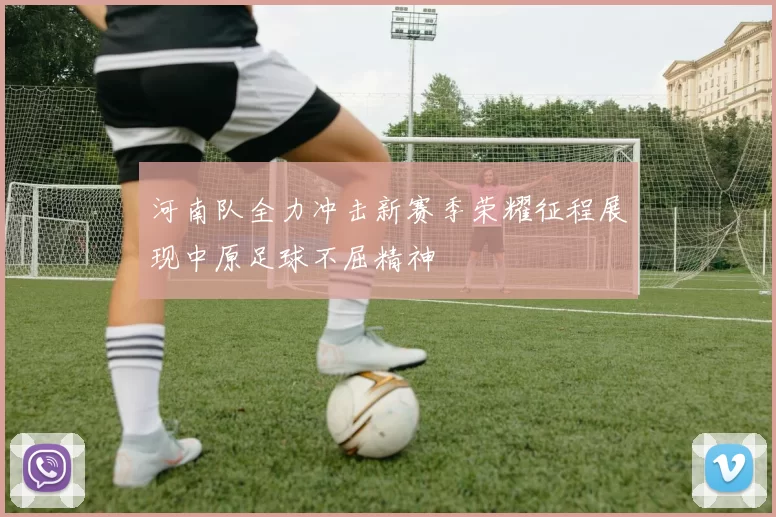 河南队全力冲击新赛季荣耀征程展现中原足球不屈精神