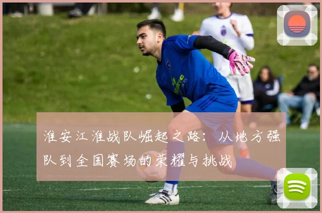 淮安江淮战队崛起之路：从地方强队到全国赛场的荣耀与挑战