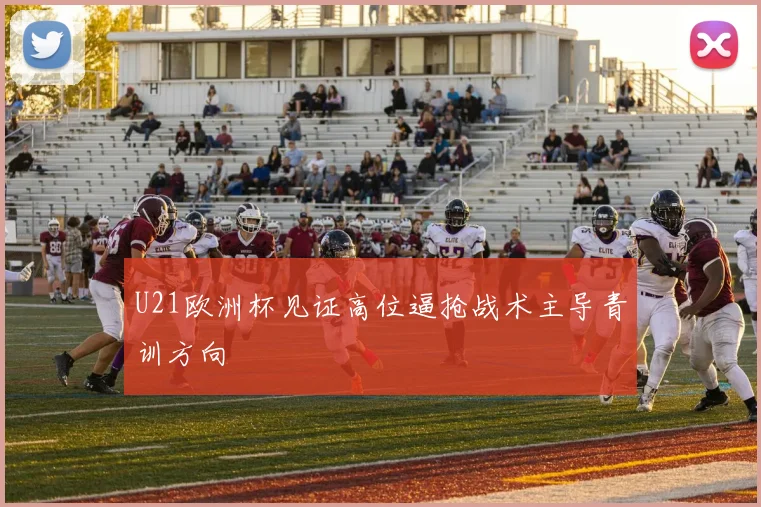 U21欧洲杯见证高位逼抢战术主导青训方向