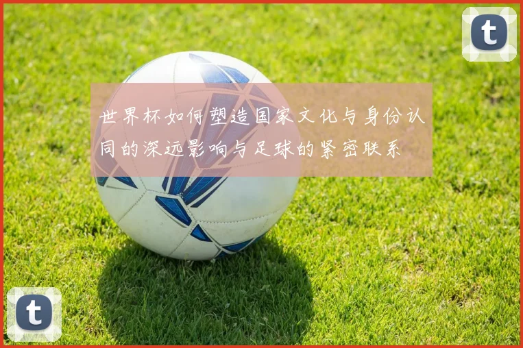 世界杯如何塑造国家文化与身份认同的深远影响与足球的紧密联系