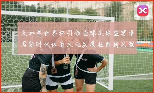 美加墨世界杯引领全球足球盛宴谱写新时代体育文化发展壮丽新风潮