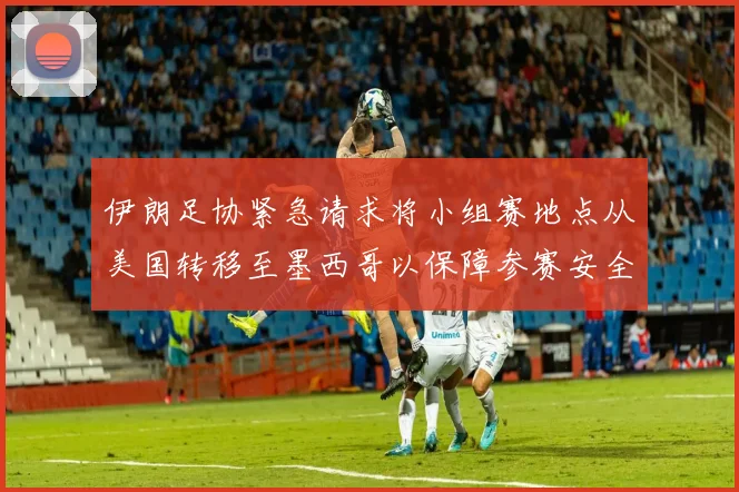 伊朗足协紧急请求将小组赛地点从美国转移至墨西哥以保障参赛安全