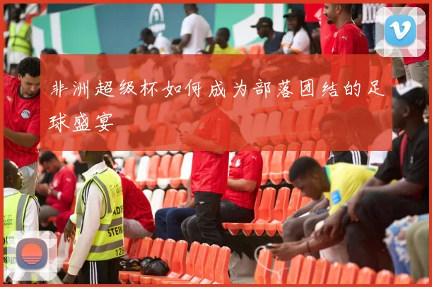 非洲超级杯如何成为部落团结的足球盛宴