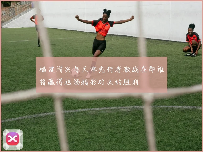 福建浔兴与天津先行者激战在即谁将赢得这场精彩对决的胜利