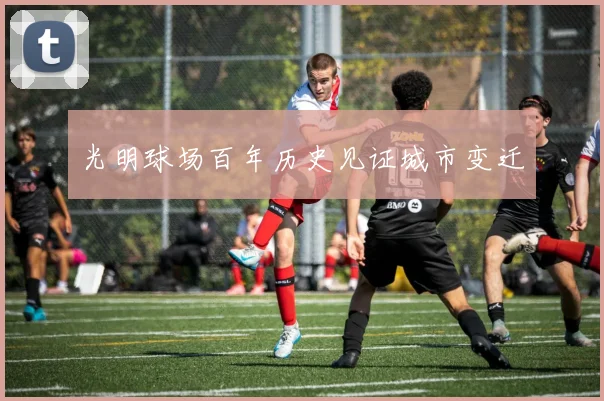 光明球场百年历史见证城市变迁