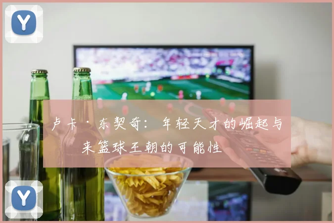 卢卡·东契奇：年轻天才的崛起与未来篮球王朝的可能性