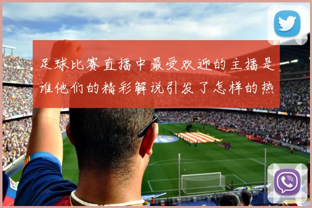 足球比赛直播中最受欢迎的主播是谁他们的精彩解说引发了怎样的热议