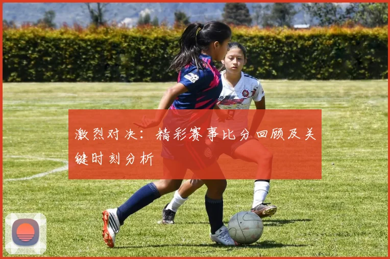 激烈对决：精彩赛事比分回顾及关键时刻分析