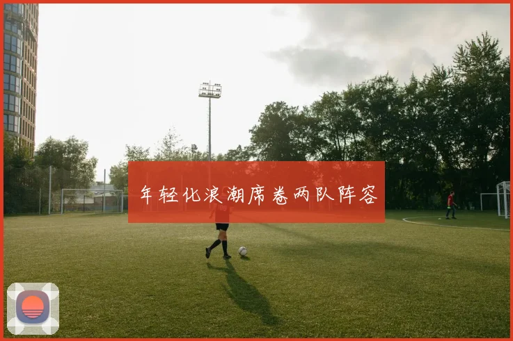 年轻化浪潮席卷两队阵容