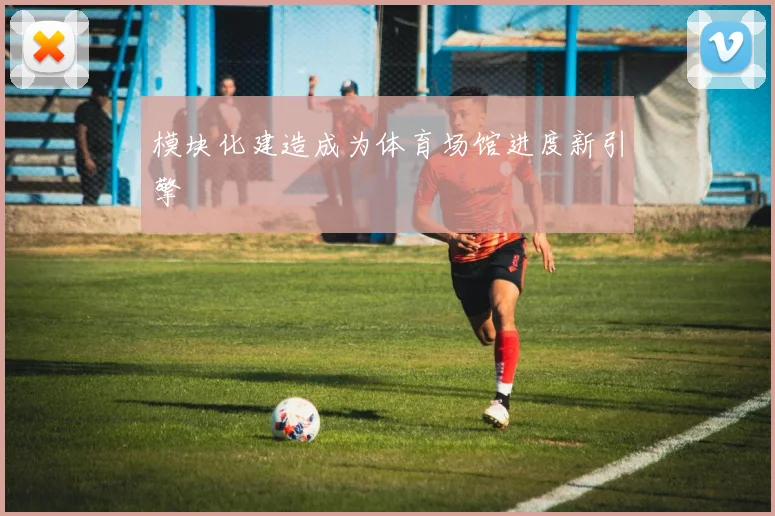 模块化建造成为体育场馆进度新引擎