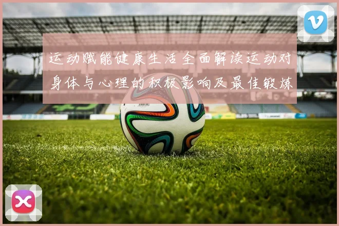 运动赋能健康生活全面解读运动对身体与心理的积极影响及最佳锻炼方式