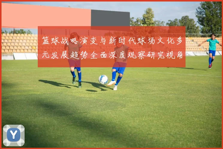 篮球战略演变与新时代球场文化多元发展趋势全面深度观察研究视角