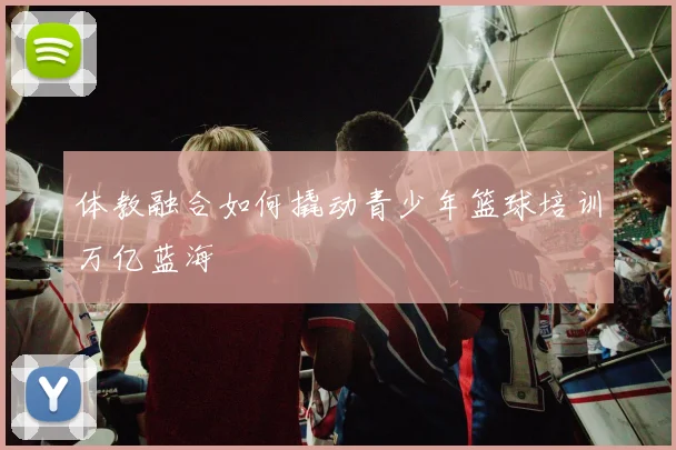 体教融合如何撬动青少年篮球培训万亿蓝海