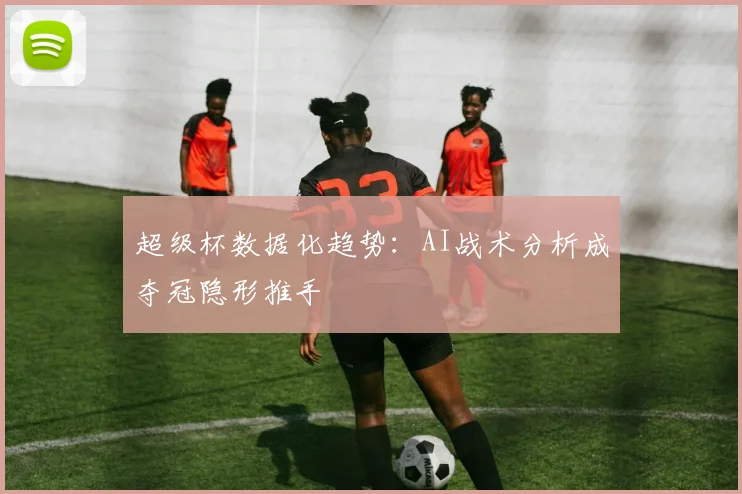 超级杯数据化趋势：AI战术分析成夺冠隐形推手
