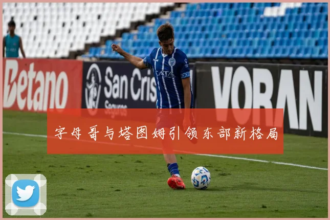 字母哥与塔图姆引领东部新格局